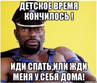 Детское время кончилось ! Иди спать,или жди меня у себя дома!