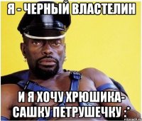 я - черный властелин и я хочу хрюшика- сашку петрушечку :*