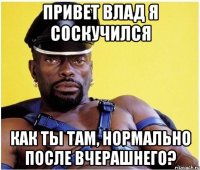 привет влад я соскучился как ты там, нормально после вчерашнего?