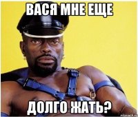 Вася мне еще Долго жать?