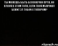 Ты можешь быть бесконечно прав, но какой в этом толк, если твой мужчина бежит за тобой с топором? 