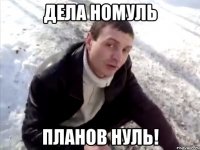 ДЕЛА НОМУЛЬ ПЛАНОВ НУЛЬ!