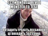 єсли випьеш REVO і MONSTER то тебе потащить трахать лесбиянок це виходить збс сучка