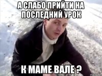 А слабо прийти на последний урок К МАМЕ ВАЛЕ ?