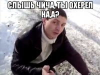 Слышь Чича, ты охерел на,а? 