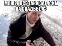 Может все таки затусим на свадьбе а? 