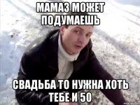 Мамаз может подумаешь Свадьба то нужна хоть тебе и 50