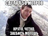 сделал 50 метров круто, четко, заебись.могешь