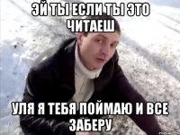 эй ты если ты это читаеш уля я тебя поймаю и все заберу