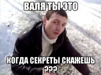 валя ты это когда секреты скажешь ???