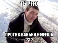 ты что против ваньки имеешь ???