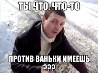 ты что, что-то против ваньки имеешь ???