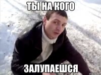 Ты на кого залупаешся