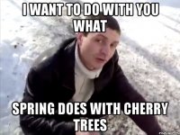 I want to do with you what spring does with cherry trees