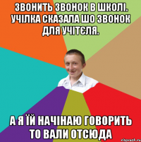 Звонить звонок в школі. Учілка сказала шо звонок для учітєля. а я їй начінаю говорить то вали отсюда