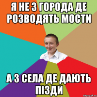 Я не з города де розводять мости А з села де дають пізди