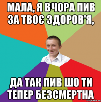 мала, я вчора пив за твоє здоров'я, да так пив шо ти тепер безсмертна