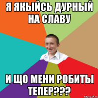 Я ЯКЫЙСЬ ДУРНЫЙ НА СЛАВУ И ЩО МЕНИ РОБИТЫ ТЕПЕР???