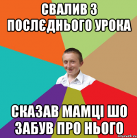 Свалив з послєднього урока сказав мамці шо забув про нього