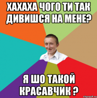 Хахаха чого ти так дивишся на мене? Я шо такой красавчик ?