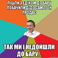 Пiшли з Едіком до бару побачили дідо самогон продає так ми і недойшли до бару...