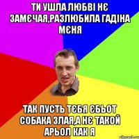 ТИ УШЛА ЛЮБВІ НЄ ЗАМЄЧАЯ,РАЗЛЮБИЛА ГАДІНА МЄНЯ ТАК ПУСТЬ ТЄБЯ ЄБЬОТ СОБАКА ЗЛАЯ,А НЄ ТАКОЙ АРЬОЛ КАК Я