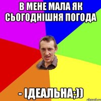 В мене мала як сьогоднiшня погода - iдеальна;))