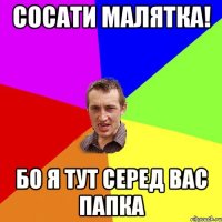 Сосати малятка! Бо я тут серед вас папка