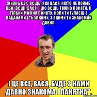 Жизнь це є вєщь, яка вася, ніхто не пойме цьої вєщі, вася, і цю вєщь тяжко поняти. Її тільки можна поняти, коли ти гуляєш з пацанами і тьолками, з якими ти знакомий давно. І це все, вася, буде з нами давно знакома і панятна".