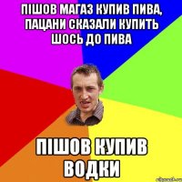 Пішов магаз купив пива, пацани сказали купить шось до пива пішов купив водки