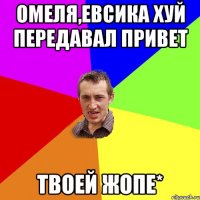 ОМЕЛЯ,ЕВСИКА ХУЙ ПЕРЕДАВАЛ ПРИВЕТ ТВОЕЙ ЖОПЕ*