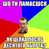 шо ти ламаєшся як целка послє десятого аборта?