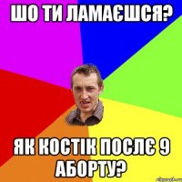 Шо ти ламаєшся? Як Костік послє 9 аборту?