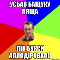 Уєбав бащуку ляща пів бурси аплодіровало