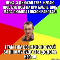 Лежа, з днюхой тебе. Желаю шоб був всегда при бабле, шоб мала любила і пісюн работав! І там тіпа без мене не бухай бо нікому буде тебе додому нести!