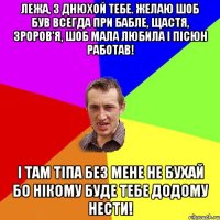 Лежа, з днюхой тебе. Желаю шоб був всегда при бабле, щастя, зроров'я, шоб мала любила і пісюн работав! І там тіпа без мене не бухай бо нікому буде тебе додому нести!