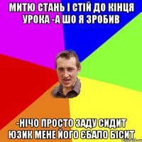 митю стань і стій до кінця урока -а шо я зробив -нічо просто заду сидит юзик мене його єбало бісит