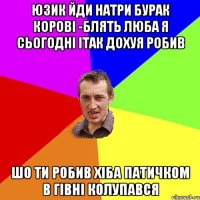 юзик йди натри бурак корові -блять люба я сьогодні ітак дохуя робив Шо ти робив хіба патичком в гівні колупався