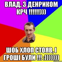 ВЛАД, З ДЕНРИКОМ КРЧ !!!!!!))) ШОБ ХЛОП СТОЯВ, І ГРОШІ БУЛИ !!! :)))))))