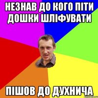 Незнав до кого піти дошки шліфувати Пішов до Духнича