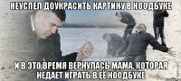 неуспел доукрасить картину в ноодбуке и в это время вернулась мама, которая недает играть в её ноодбуке