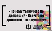 - Почему ты ничего не делаешь? - Все что не делается - то к лучшему