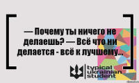 — Почему ты ничего не делаешь? — Всё что ни делается - всё к лучшему...