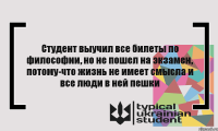 Студент выучил все билеты по философии, но не пошел на экзамен, потому-что жизнь не имеет смысла и все люди в ней пешки