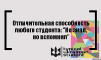 Отличительная способность любого студента: "Не знал, но вспомнил"