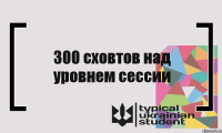 300 сховтов над уровнем сессии