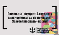 Помни, ты - студент. А студенту главное никогда не лениться! Захотел поспать - поспи!