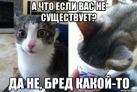 а что если вас не существует? да не, бред какой-то