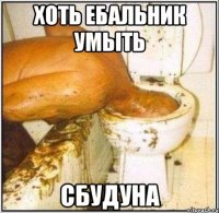 Хоть ебальник умыть сбудуна