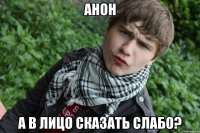 Анон А в лицо сказать слабо?